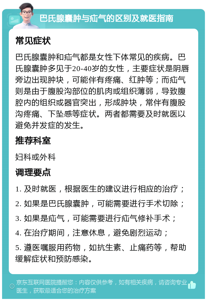 巴氏腺囊肿与疝气的区别及就医指南 常见症状 巴氏腺囊肿和疝气都是女性下体常见的疾病。巴氏腺囊肿多见于20-40岁的女性，主要症状是阴唇旁边出现肿块，可能伴有疼痛、红肿等；而疝气则是由于腹股沟部位的肌肉或组织薄弱，导致腹腔内的组织或器官突出，形成肿块，常伴有腹股沟疼痛、下坠感等症状。两者都需要及时就医以避免并发症的发生。 推荐科室 妇科或外科 调理要点 1. 及时就医，根据医生的建议进行相应的治疗； 2. 如果是巴氏腺囊肿，可能需要进行手术切除； 3. 如果是疝气，可能需要进行疝气修补手术； 4. 在治疗期间，注意休息，避免剧烈运动； 5. 遵医嘱服用药物，如抗生素、止痛药等，帮助缓解症状和预防感染。