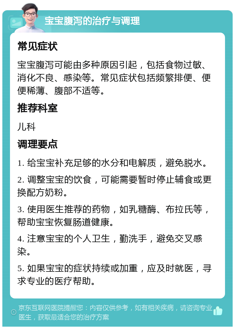 宝宝腹泻的治疗与调理 常见症状 宝宝腹泻可能由多种原因引起，包括食物过敏、消化不良、感染等。常见症状包括频繁排便、便便稀薄、腹部不适等。 推荐科室 儿科 调理要点 1. 给宝宝补充足够的水分和电解质，避免脱水。 2. 调整宝宝的饮食，可能需要暂时停止辅食或更换配方奶粉。 3. 使用医生推荐的药物，如乳糖酶、布拉氏等，帮助宝宝恢复肠道健康。 4. 注意宝宝的个人卫生，勤洗手，避免交叉感染。 5. 如果宝宝的症状持续或加重，应及时就医，寻求专业的医疗帮助。