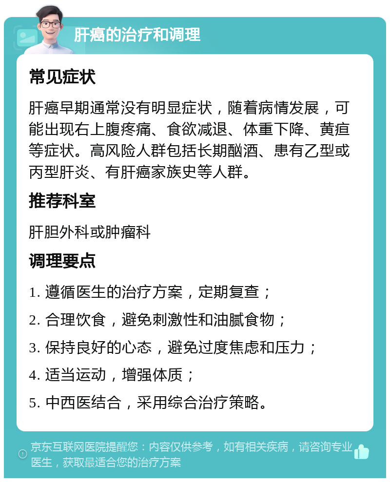 肝癌的治疗和调理 常见症状 肝癌早期通常没有明显症状，随着病情发展，可能出现右上腹疼痛、食欲减退、体重下降、黄疸等症状。高风险人群包括长期酗酒、患有乙型或丙型肝炎、有肝癌家族史等人群。 推荐科室 肝胆外科或肿瘤科 调理要点 1. 遵循医生的治疗方案，定期复查； 2. 合理饮食，避免刺激性和油腻食物； 3. 保持良好的心态，避免过度焦虑和压力； 4. 适当运动，增强体质； 5. 中西医结合，采用综合治疗策略。