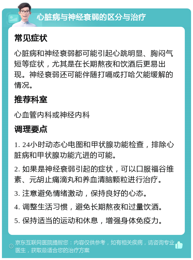 心脏病与神经衰弱的区分与治疗 常见症状 心脏病和神经衰弱都可能引起心跳明显、胸闷气短等症状，尤其是在长期熬夜和饮酒后更易出现。神经衰弱还可能伴随打嗝或打哈欠能缓解的情况。 推荐科室 心血管内科或神经内科 调理要点 1. 24小时动态心电图和甲状腺功能检查，排除心脏病和甲状腺功能亢进的可能。 2. 如果是神经衰弱引起的症状，可以口服福谷维素、元胡止痛滴丸和养血清脑颗粒进行治疗。 3. 注意避免情绪激动，保持良好的心态。 4. 调整生活习惯，避免长期熬夜和过量饮酒。 5. 保持适当的运动和休息，增强身体免疫力。