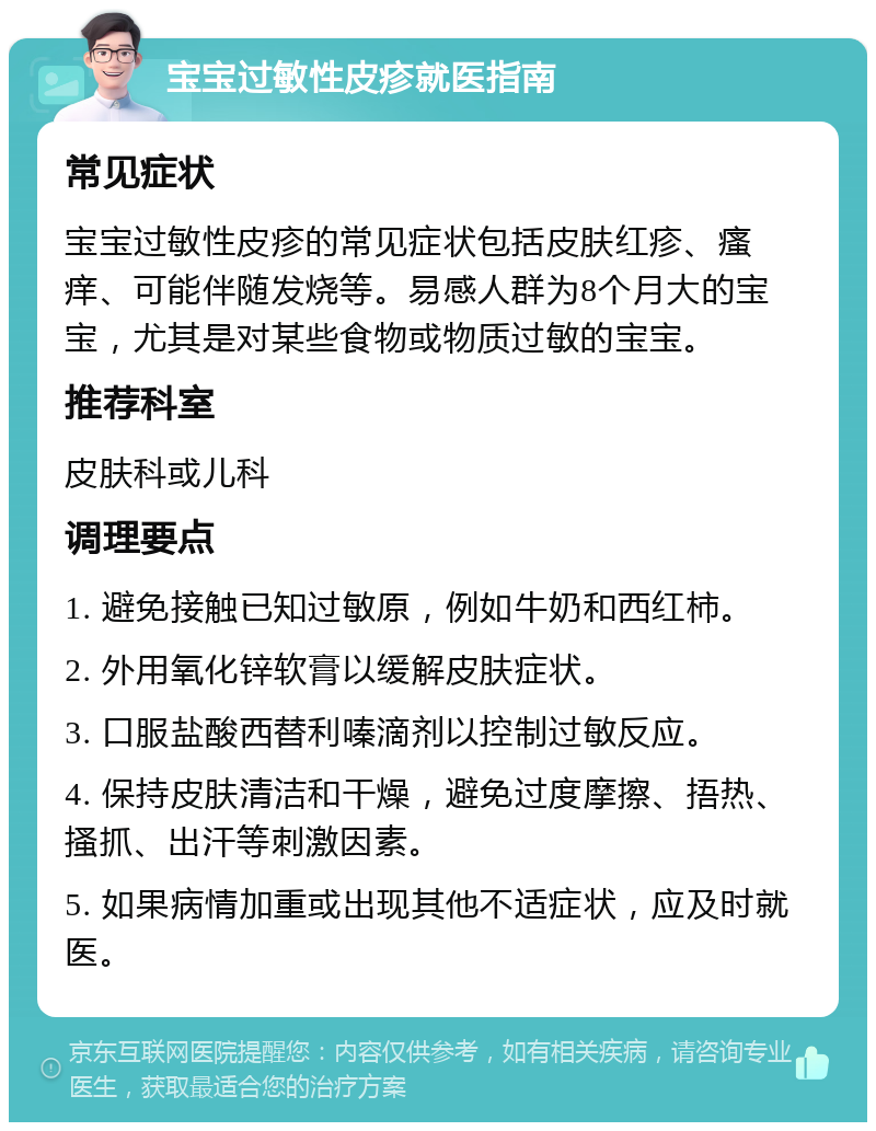 宝宝过敏性皮疹就医指南 常见症状 宝宝过敏性皮疹的常见症状包括皮肤红疹、瘙痒、可能伴随发烧等。易感人群为8个月大的宝宝，尤其是对某些食物或物质过敏的宝宝。 推荐科室 皮肤科或儿科 调理要点 1. 避免接触已知过敏原，例如牛奶和西红柿。 2. 外用氧化锌软膏以缓解皮肤症状。 3. 口服盐酸西替利嗪滴剂以控制过敏反应。 4. 保持皮肤清洁和干燥，避免过度摩擦、捂热、搔抓、出汗等刺激因素。 5. 如果病情加重或出现其他不适症状，应及时就医。