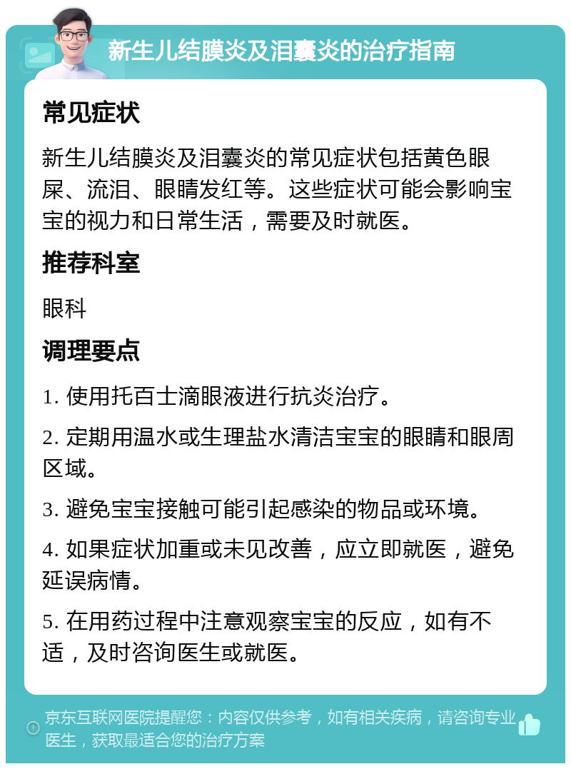 新生儿结膜炎及泪囊炎的治疗指南 常见症状 新生儿结膜炎及泪囊炎的常见症状包括黄色眼屎、流泪、眼睛发红等。这些症状可能会影响宝宝的视力和日常生活，需要及时就医。 推荐科室 眼科 调理要点 1. 使用托百士滴眼液进行抗炎治疗。 2. 定期用温水或生理盐水清洁宝宝的眼睛和眼周区域。 3. 避免宝宝接触可能引起感染的物品或环境。 4. 如果症状加重或未见改善，应立即就医，避免延误病情。 5. 在用药过程中注意观察宝宝的反应，如有不适，及时咨询医生或就医。