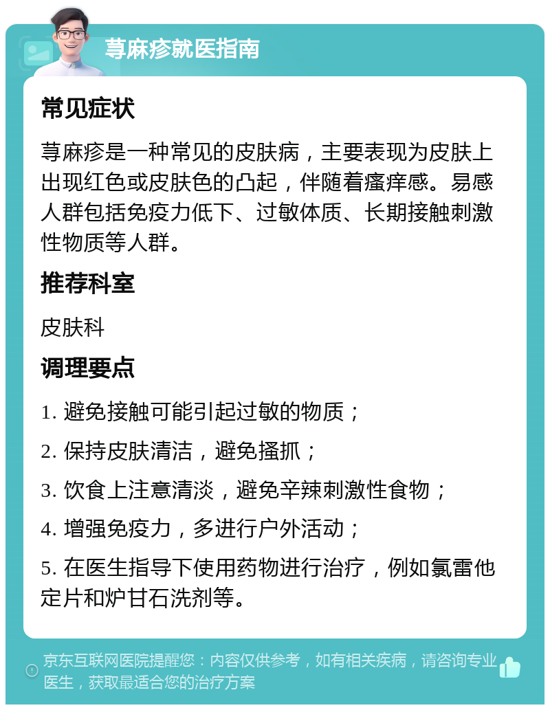 荨麻疹就医指南 常见症状 荨麻疹是一种常见的皮肤病，主要表现为皮肤上出现红色或皮肤色的凸起，伴随着瘙痒感。易感人群包括免疫力低下、过敏体质、长期接触刺激性物质等人群。 推荐科室 皮肤科 调理要点 1. 避免接触可能引起过敏的物质； 2. 保持皮肤清洁，避免搔抓； 3. 饮食上注意清淡，避免辛辣刺激性食物； 4. 增强免疫力，多进行户外活动； 5. 在医生指导下使用药物进行治疗，例如氯雷他定片和炉甘石洗剂等。