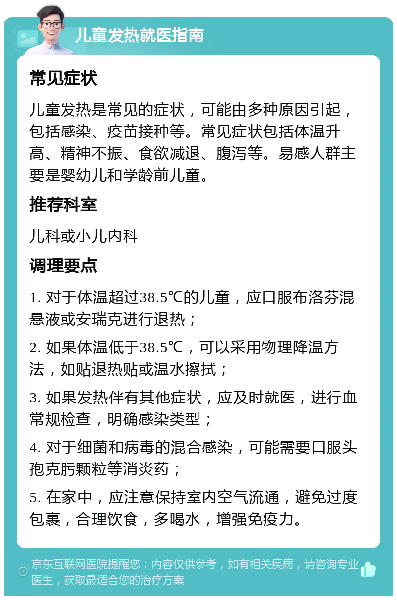 儿童发热就医指南 常见症状 儿童发热是常见的症状，可能由多种原因引起，包括感染、疫苗接种等。常见症状包括体温升高、精神不振、食欲减退、腹泻等。易感人群主要是婴幼儿和学龄前儿童。 推荐科室 儿科或小儿内科 调理要点 1. 对于体温超过38.5℃的儿童，应口服布洛芬混悬液或安瑞克进行退热； 2. 如果体温低于38.5℃，可以采用物理降温方法，如贴退热贴或温水擦拭； 3. 如果发热伴有其他症状，应及时就医，进行血常规检查，明确感染类型； 4. 对于细菌和病毒的混合感染，可能需要口服头孢克肟颗粒等消炎药； 5. 在家中，应注意保持室内空气流通，避免过度包裹，合理饮食，多喝水，增强免疫力。