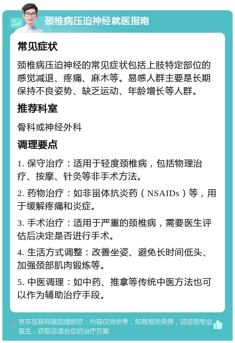 颈椎病压迫神经就医指南 常见症状 颈椎病压迫神经的常见症状包括上肢特定部位的感觉减退、疼痛、麻木等。易感人群主要是长期保持不良姿势、缺乏运动、年龄增长等人群。 推荐科室 骨科或神经外科 调理要点 1. 保守治疗：适用于轻度颈椎病，包括物理治疗、按摩、针灸等非手术方法。 2. 药物治疗：如非甾体抗炎药（NSAIDs）等，用于缓解疼痛和炎症。 3. 手术治疗：适用于严重的颈椎病，需要医生评估后决定是否进行手术。 4. 生活方式调整：改善坐姿、避免长时间低头、加强颈部肌肉锻炼等。 5. 中医调理：如中药、推拿等传统中医方法也可以作为辅助治疗手段。