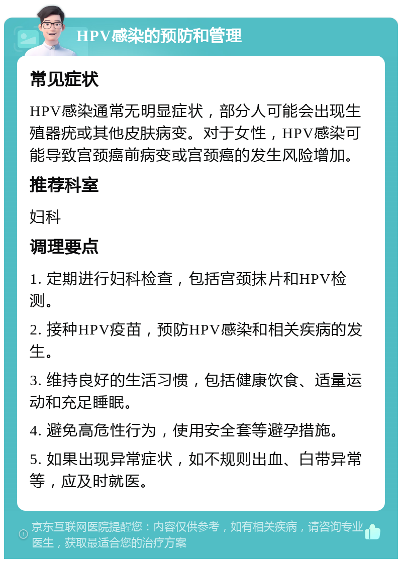 HPV感染的预防和管理 常见症状 HPV感染通常无明显症状，部分人可能会出现生殖器疣或其他皮肤病变。对于女性，HPV感染可能导致宫颈癌前病变或宫颈癌的发生风险增加。 推荐科室 妇科 调理要点 1. 定期进行妇科检查，包括宫颈抹片和HPV检测。 2. 接种HPV疫苗，预防HPV感染和相关疾病的发生。 3. 维持良好的生活习惯，包括健康饮食、适量运动和充足睡眠。 4. 避免高危性行为，使用安全套等避孕措施。 5. 如果出现异常症状，如不规则出血、白带异常等，应及时就医。