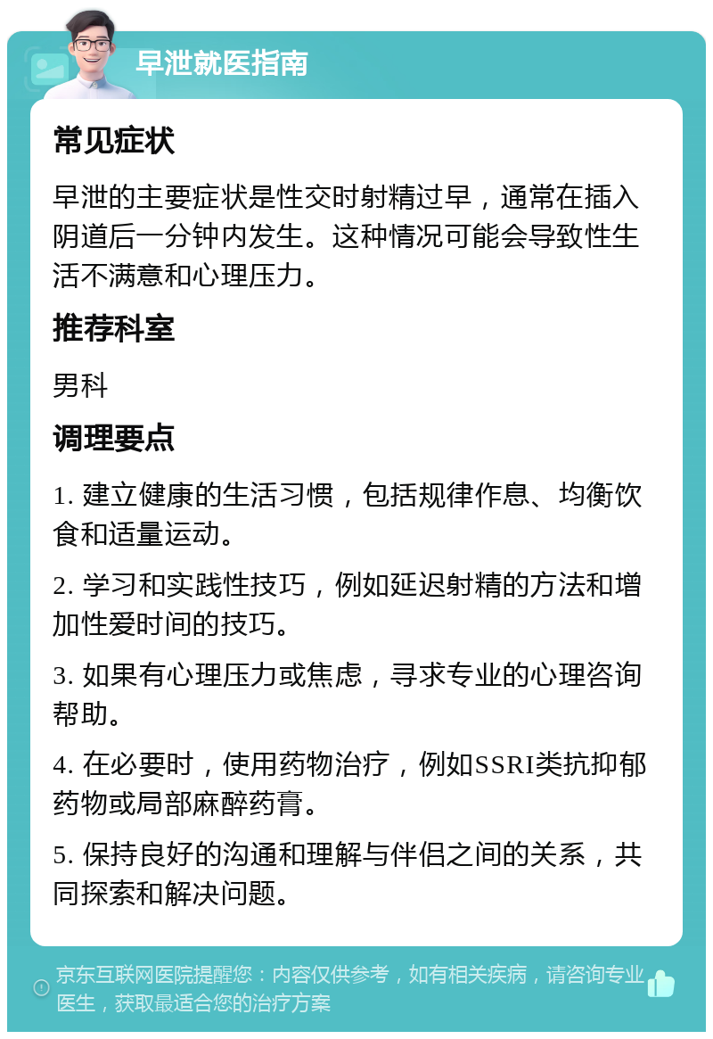 早泄就医指南 常见症状 早泄的主要症状是性交时射精过早，通常在插入阴道后一分钟内发生。这种情况可能会导致性生活不满意和心理压力。 推荐科室 男科 调理要点 1. 建立健康的生活习惯，包括规律作息、均衡饮食和适量运动。 2. 学习和实践性技巧，例如延迟射精的方法和增加性爱时间的技巧。 3. 如果有心理压力或焦虑，寻求专业的心理咨询帮助。 4. 在必要时，使用药物治疗，例如SSRI类抗抑郁药物或局部麻醉药膏。 5. 保持良好的沟通和理解与伴侣之间的关系，共同探索和解决问题。