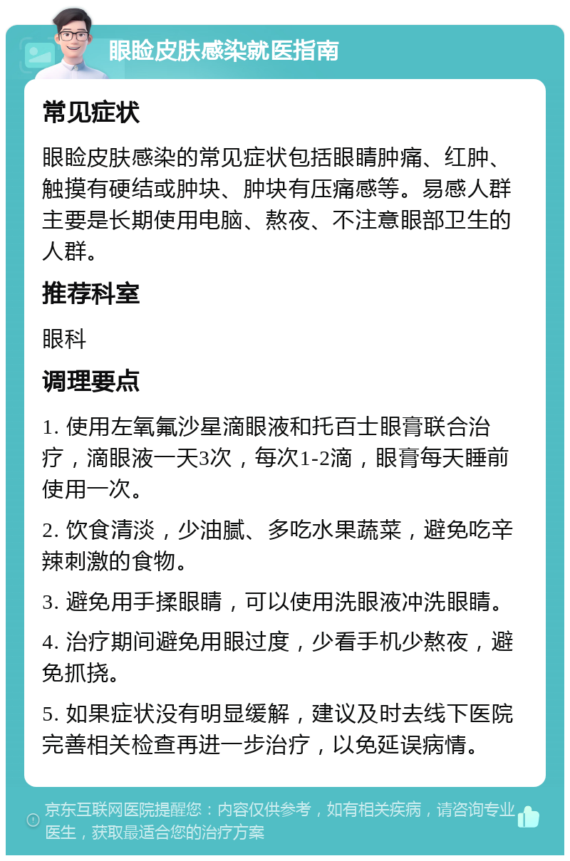 眼睑皮肤感染就医指南 常见症状 眼睑皮肤感染的常见症状包括眼睛肿痛、红肿、触摸有硬结或肿块、肿块有压痛感等。易感人群主要是长期使用电脑、熬夜、不注意眼部卫生的人群。 推荐科室 眼科 调理要点 1. 使用左氧氟沙星滴眼液和托百士眼膏联合治疗，滴眼液一天3次，每次1-2滴，眼膏每天睡前使用一次。 2. 饮食清淡，少油腻、多吃水果蔬菜，避免吃辛辣刺激的食物。 3. 避免用手揉眼睛，可以使用洗眼液冲洗眼睛。 4. 治疗期间避免用眼过度，少看手机少熬夜，避免抓挠。 5. 如果症状没有明显缓解，建议及时去线下医院完善相关检查再进一步治疗，以免延误病情。