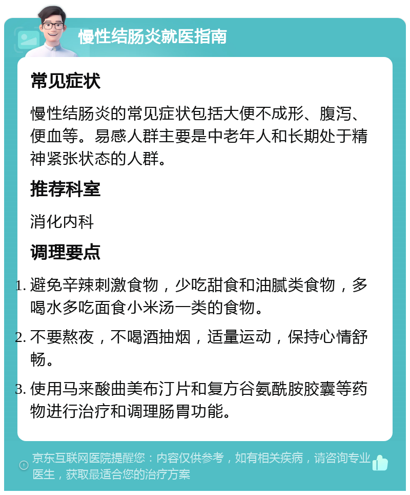 慢性结肠炎就医指南 常见症状 慢性结肠炎的常见症状包括大便不成形、腹泻、便血等。易感人群主要是中老年人和长期处于精神紧张状态的人群。 推荐科室 消化内科 调理要点 避免辛辣刺激食物，少吃甜食和油腻类食物，多喝水多吃面食小米汤一类的食物。 不要熬夜，不喝酒抽烟，适量运动，保持心情舒畅。 使用马来酸曲美布汀片和复方谷氨酰胺胶囊等药物进行治疗和调理肠胃功能。