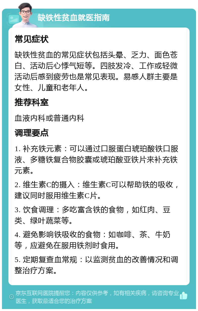 缺铁性贫血就医指南 常见症状 缺铁性贫血的常见症状包括头晕、乏力、面色苍白、活动后心悸气短等。四肢发冷、工作或轻微活动后感到疲劳也是常见表现。易感人群主要是女性、儿童和老年人。 推荐科室 血液内科或普通内科 调理要点 1. 补充铁元素：可以通过口服蛋白琥珀酸铁口服液、多糖铁复合物胶囊或琥珀酸亚铁片来补充铁元素。 2. 维生素C的摄入：维生素C可以帮助铁的吸收，建议同时服用维生素C片。 3. 饮食调理：多吃富含铁的食物，如红肉、豆类、绿叶蔬菜等。 4. 避免影响铁吸收的食物：如咖啡、茶、牛奶等，应避免在服用铁剂时食用。 5. 定期复查血常规：以监测贫血的改善情况和调整治疗方案。