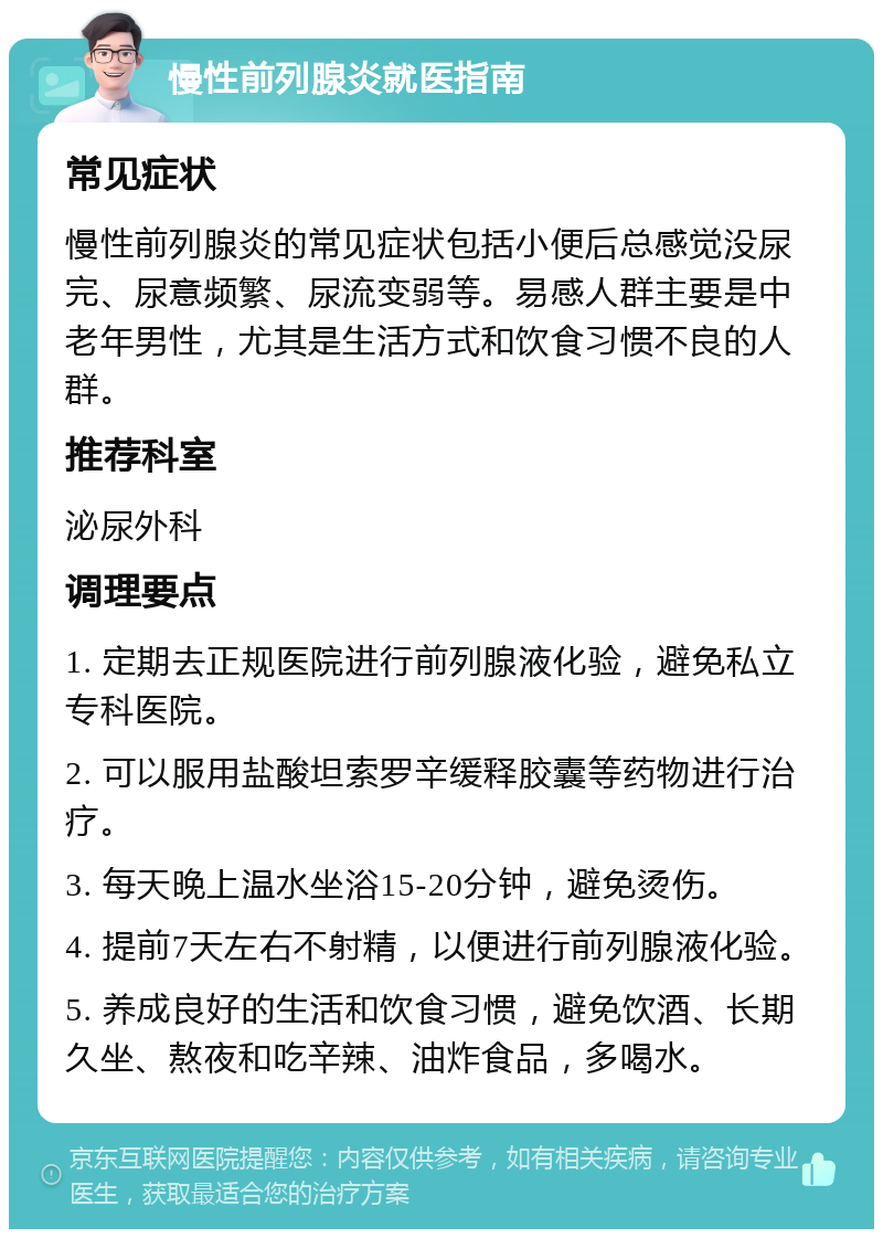 慢性前列腺炎就医指南 常见症状 慢性前列腺炎的常见症状包括小便后总感觉没尿完、尿意频繁、尿流变弱等。易感人群主要是中老年男性，尤其是生活方式和饮食习惯不良的人群。 推荐科室 泌尿外科 调理要点 1. 定期去正规医院进行前列腺液化验，避免私立专科医院。 2. 可以服用盐酸坦索罗辛缓释胶囊等药物进行治疗。 3. 每天晚上温水坐浴15-20分钟，避免烫伤。 4. 提前7天左右不射精，以便进行前列腺液化验。 5. 养成良好的生活和饮食习惯，避免饮酒、长期久坐、熬夜和吃辛辣、油炸食品，多喝水。