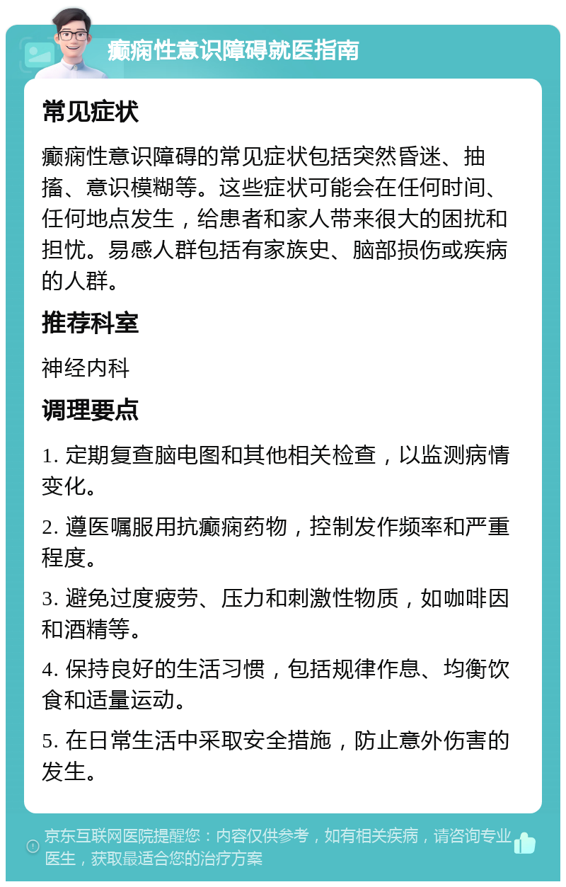 癫痫性意识障碍就医指南 常见症状 癫痫性意识障碍的常见症状包括突然昏迷、抽搐、意识模糊等。这些症状可能会在任何时间、任何地点发生，给患者和家人带来很大的困扰和担忧。易感人群包括有家族史、脑部损伤或疾病的人群。 推荐科室 神经内科 调理要点 1. 定期复查脑电图和其他相关检查，以监测病情变化。 2. 遵医嘱服用抗癫痫药物，控制发作频率和严重程度。 3. 避免过度疲劳、压力和刺激性物质，如咖啡因和酒精等。 4. 保持良好的生活习惯，包括规律作息、均衡饮食和适量运动。 5. 在日常生活中采取安全措施，防止意外伤害的发生。