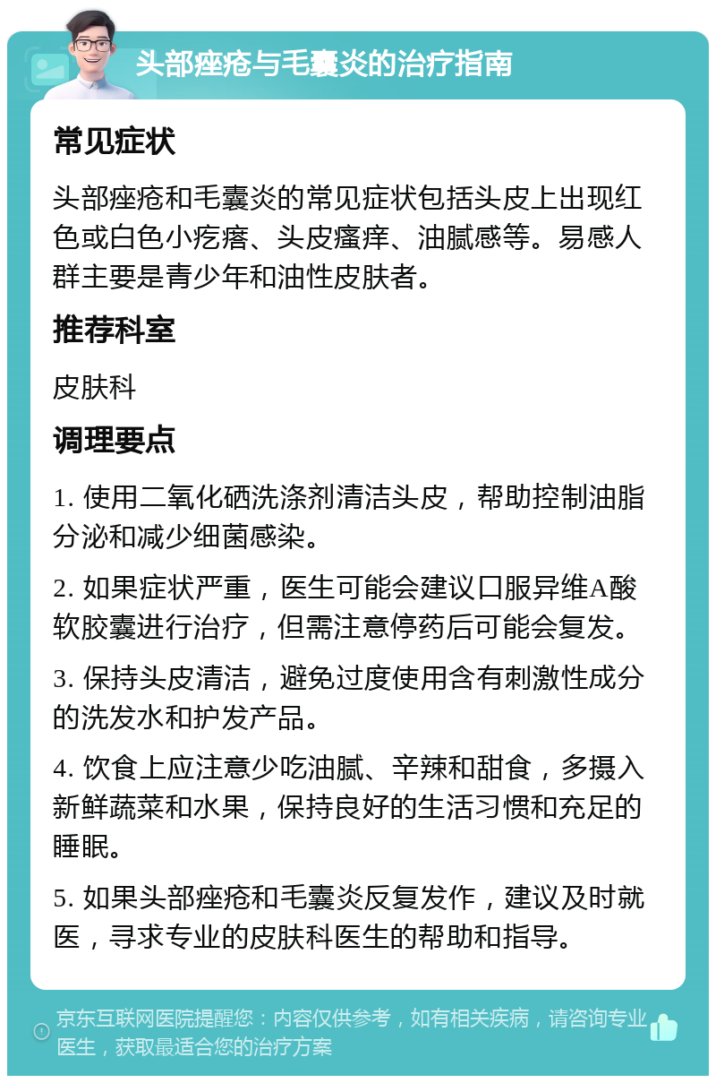 头部痤疮与毛囊炎的治疗指南 常见症状 头部痤疮和毛囊炎的常见症状包括头皮上出现红色或白色小疙瘩、头皮瘙痒、油腻感等。易感人群主要是青少年和油性皮肤者。 推荐科室 皮肤科 调理要点 1. 使用二氧化硒洗涤剂清洁头皮，帮助控制油脂分泌和减少细菌感染。 2. 如果症状严重，医生可能会建议口服异维A酸软胶囊进行治疗，但需注意停药后可能会复发。 3. 保持头皮清洁，避免过度使用含有刺激性成分的洗发水和护发产品。 4. 饮食上应注意少吃油腻、辛辣和甜食，多摄入新鲜蔬菜和水果，保持良好的生活习惯和充足的睡眠。 5. 如果头部痤疮和毛囊炎反复发作，建议及时就医，寻求专业的皮肤科医生的帮助和指导。