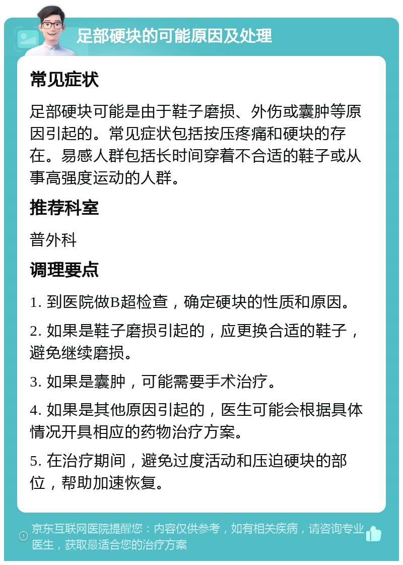 足部硬块的可能原因及处理 常见症状 足部硬块可能是由于鞋子磨损、外伤或囊肿等原因引起的。常见症状包括按压疼痛和硬块的存在。易感人群包括长时间穿着不合适的鞋子或从事高强度运动的人群。 推荐科室 普外科 调理要点 1. 到医院做B超检查，确定硬块的性质和原因。 2. 如果是鞋子磨损引起的，应更换合适的鞋子，避免继续磨损。 3. 如果是囊肿，可能需要手术治疗。 4. 如果是其他原因引起的，医生可能会根据具体情况开具相应的药物治疗方案。 5. 在治疗期间，避免过度活动和压迫硬块的部位，帮助加速恢复。