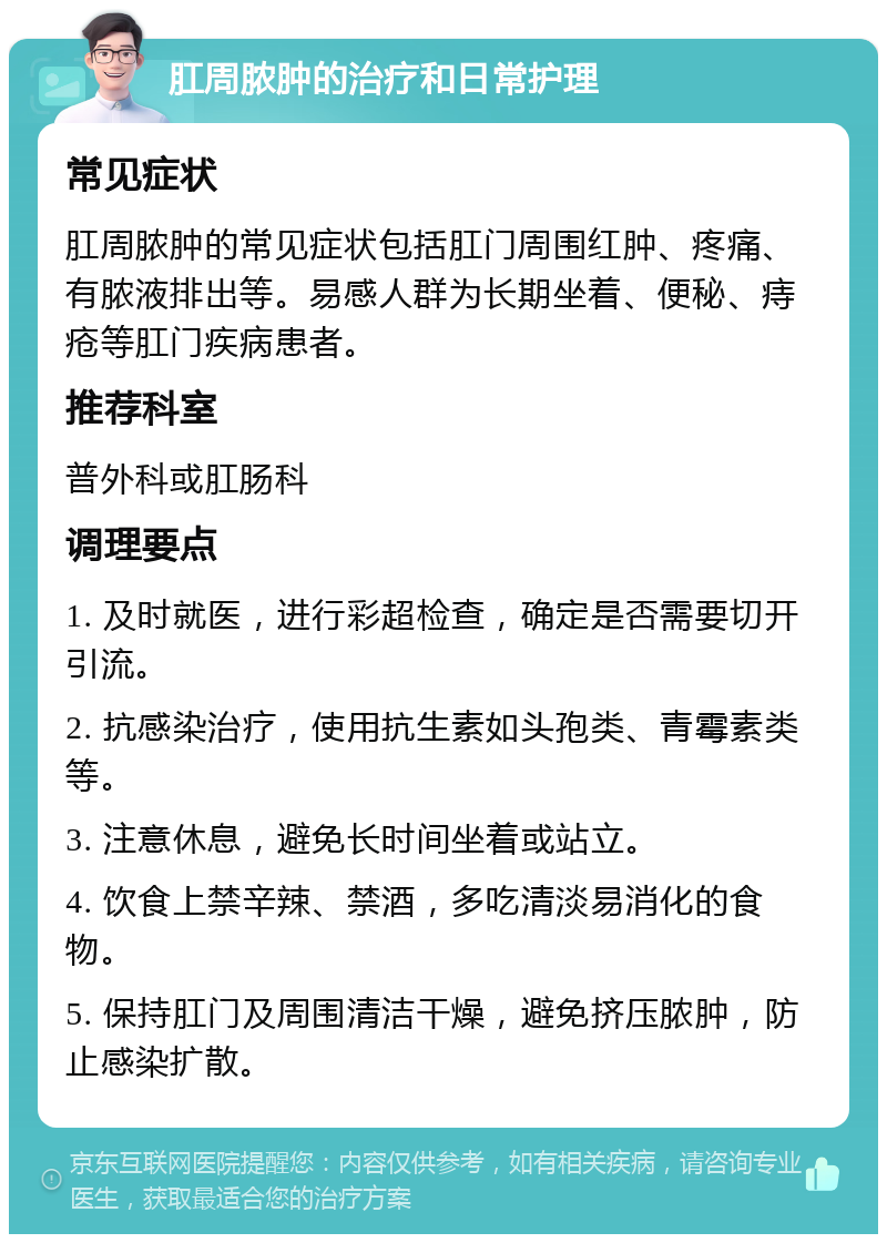 肛周脓肿的治疗和日常护理 常见症状 肛周脓肿的常见症状包括肛门周围红肿、疼痛、有脓液排出等。易感人群为长期坐着、便秘、痔疮等肛门疾病患者。 推荐科室 普外科或肛肠科 调理要点 1. 及时就医，进行彩超检查，确定是否需要切开引流。 2. 抗感染治疗，使用抗生素如头孢类、青霉素类等。 3. 注意休息，避免长时间坐着或站立。 4. 饮食上禁辛辣、禁酒，多吃清淡易消化的食物。 5. 保持肛门及周围清洁干燥，避免挤压脓肿，防止感染扩散。