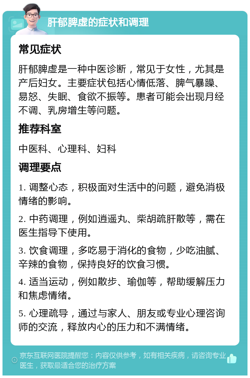 肝郁脾虚的症状和调理 常见症状 肝郁脾虚是一种中医诊断，常见于女性，尤其是产后妇女。主要症状包括心情低落、脾气暴躁、易怒、失眠、食欲不振等。患者可能会出现月经不调、乳房增生等问题。 推荐科室 中医科、心理科、妇科 调理要点 1. 调整心态，积极面对生活中的问题，避免消极情绪的影响。 2. 中药调理，例如逍遥丸、柴胡疏肝散等，需在医生指导下使用。 3. 饮食调理，多吃易于消化的食物，少吃油腻、辛辣的食物，保持良好的饮食习惯。 4. 适当运动，例如散步、瑜伽等，帮助缓解压力和焦虑情绪。 5. 心理疏导，通过与家人、朋友或专业心理咨询师的交流，释放内心的压力和不满情绪。