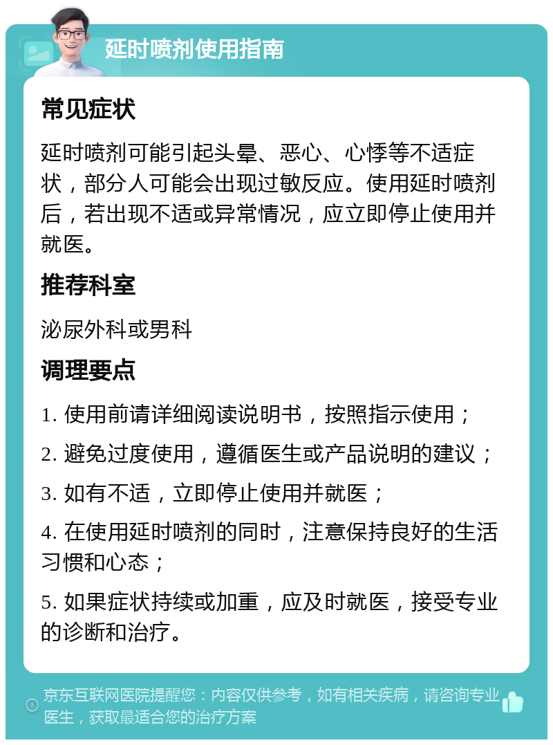 延时喷剂使用指南 常见症状 延时喷剂可能引起头晕、恶心、心悸等不适症状，部分人可能会出现过敏反应。使用延时喷剂后，若出现不适或异常情况，应立即停止使用并就医。 推荐科室 泌尿外科或男科 调理要点 1. 使用前请详细阅读说明书，按照指示使用； 2. 避免过度使用，遵循医生或产品说明的建议； 3. 如有不适，立即停止使用并就医； 4. 在使用延时喷剂的同时，注意保持良好的生活习惯和心态； 5. 如果症状持续或加重，应及时就医，接受专业的诊断和治疗。