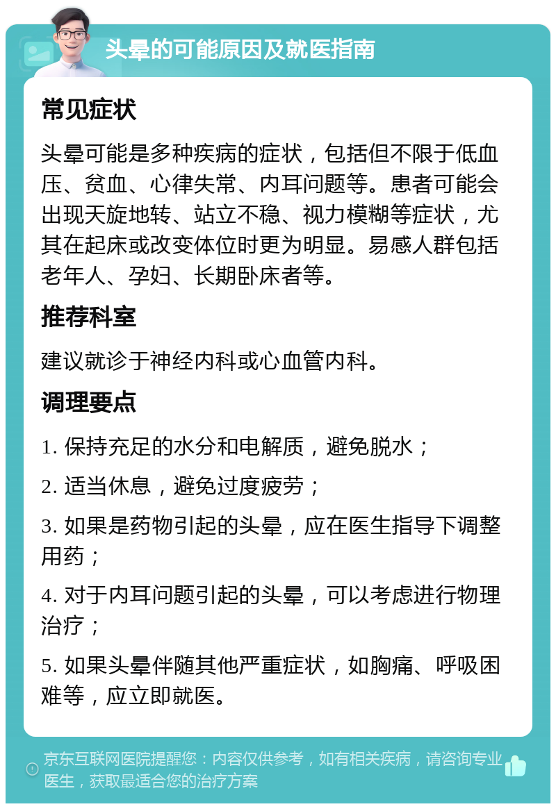 头晕的可能原因及就医指南 常见症状 头晕可能是多种疾病的症状，包括但不限于低血压、贫血、心律失常、内耳问题等。患者可能会出现天旋地转、站立不稳、视力模糊等症状，尤其在起床或改变体位时更为明显。易感人群包括老年人、孕妇、长期卧床者等。 推荐科室 建议就诊于神经内科或心血管内科。 调理要点 1. 保持充足的水分和电解质，避免脱水； 2. 适当休息，避免过度疲劳； 3. 如果是药物引起的头晕，应在医生指导下调整用药； 4. 对于内耳问题引起的头晕，可以考虑进行物理治疗； 5. 如果头晕伴随其他严重症状，如胸痛、呼吸困难等，应立即就医。