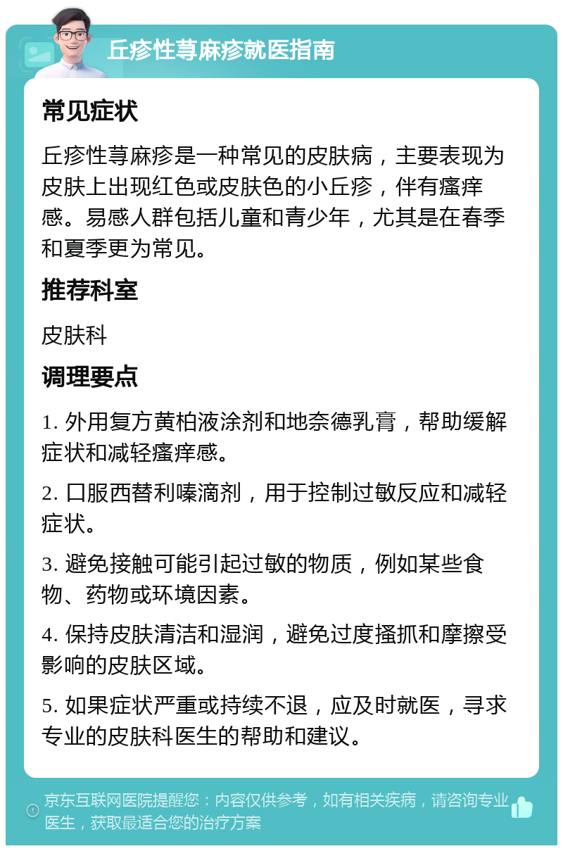 丘疹性荨麻疹就医指南 常见症状 丘疹性荨麻疹是一种常见的皮肤病，主要表现为皮肤上出现红色或皮肤色的小丘疹，伴有瘙痒感。易感人群包括儿童和青少年，尤其是在春季和夏季更为常见。 推荐科室 皮肤科 调理要点 1. 外用复方黄柏液涂剂和地奈德乳膏，帮助缓解症状和减轻瘙痒感。 2. 口服西替利嗪滴剂，用于控制过敏反应和减轻症状。 3. 避免接触可能引起过敏的物质，例如某些食物、药物或环境因素。 4. 保持皮肤清洁和湿润，避免过度搔抓和摩擦受影响的皮肤区域。 5. 如果症状严重或持续不退，应及时就医，寻求专业的皮肤科医生的帮助和建议。