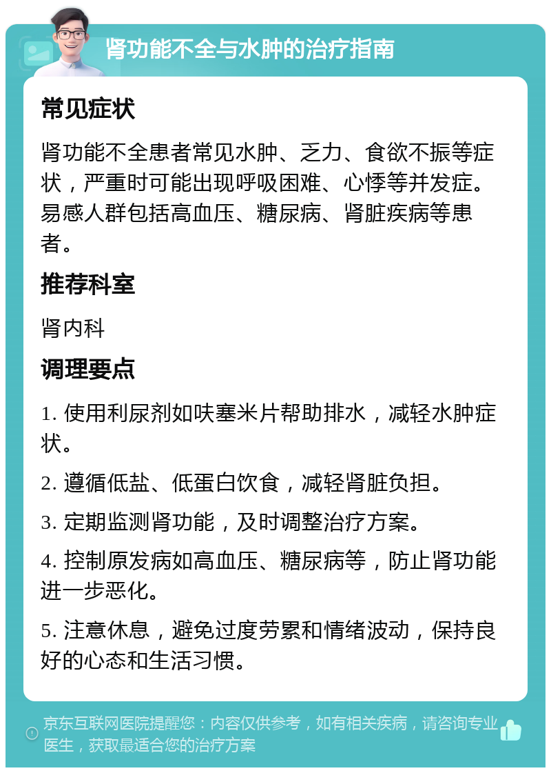 肾功能不全与水肿的治疗指南 常见症状 肾功能不全患者常见水肿、乏力、食欲不振等症状，严重时可能出现呼吸困难、心悸等并发症。易感人群包括高血压、糖尿病、肾脏疾病等患者。 推荐科室 肾内科 调理要点 1. 使用利尿剂如呋塞米片帮助排水，减轻水肿症状。 2. 遵循低盐、低蛋白饮食，减轻肾脏负担。 3. 定期监测肾功能，及时调整治疗方案。 4. 控制原发病如高血压、糖尿病等，防止肾功能进一步恶化。 5. 注意休息，避免过度劳累和情绪波动，保持良好的心态和生活习惯。