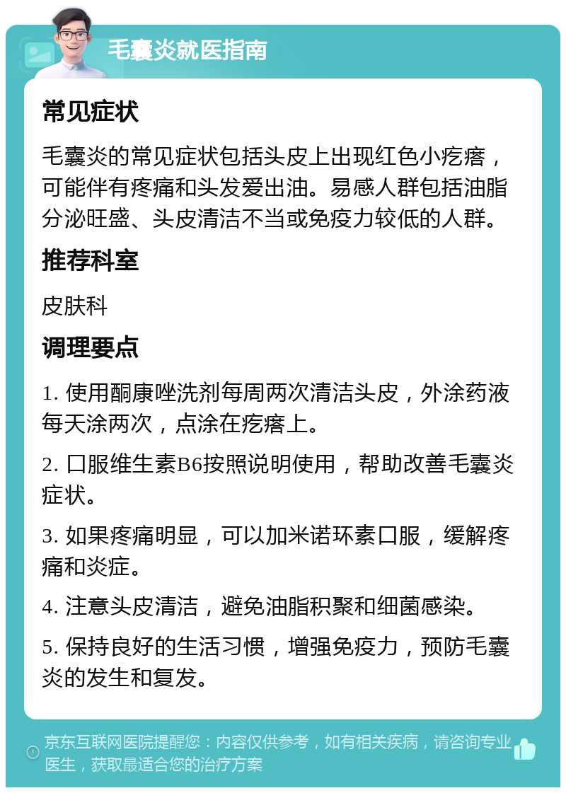 毛囊炎就医指南 常见症状 毛囊炎的常见症状包括头皮上出现红色小疙瘩，可能伴有疼痛和头发爱出油。易感人群包括油脂分泌旺盛、头皮清洁不当或免疫力较低的人群。 推荐科室 皮肤科 调理要点 1. 使用酮康唑洗剂每周两次清洁头皮，外涂药液每天涂两次，点涂在疙瘩上。 2. 口服维生素B6按照说明使用，帮助改善毛囊炎症状。 3. 如果疼痛明显，可以加米诺环素口服，缓解疼痛和炎症。 4. 注意头皮清洁，避免油脂积聚和细菌感染。 5. 保持良好的生活习惯，增强免疫力，预防毛囊炎的发生和复发。