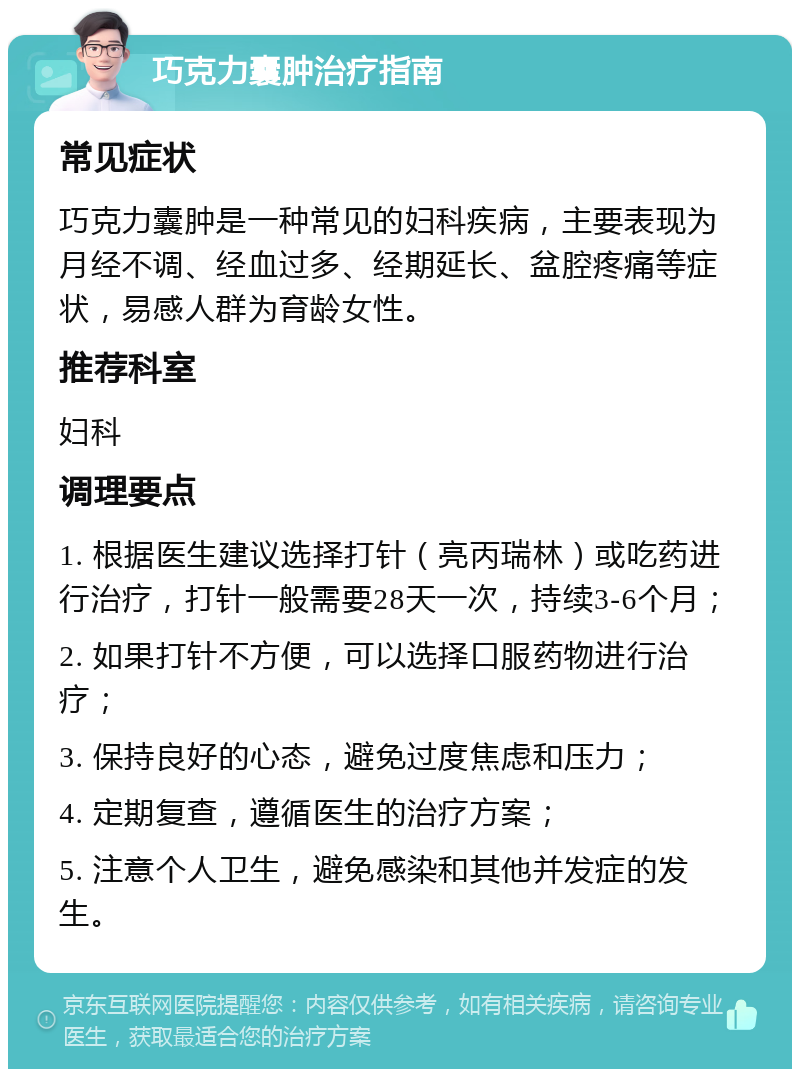 巧克力囊肿治疗指南 常见症状 巧克力囊肿是一种常见的妇科疾病，主要表现为月经不调、经血过多、经期延长、盆腔疼痛等症状，易感人群为育龄女性。 推荐科室 妇科 调理要点 1. 根据医生建议选择打针（亮丙瑞林）或吃药进行治疗，打针一般需要28天一次，持续3-6个月； 2. 如果打针不方便，可以选择口服药物进行治疗； 3. 保持良好的心态，避免过度焦虑和压力； 4. 定期复查，遵循医生的治疗方案； 5. 注意个人卫生，避免感染和其他并发症的发生。