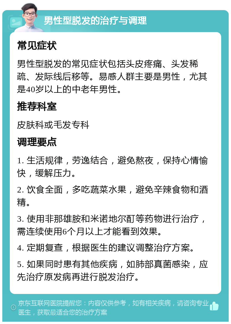 男性型脱发的治疗与调理 常见症状 男性型脱发的常见症状包括头皮疼痛、头发稀疏、发际线后移等。易感人群主要是男性，尤其是40岁以上的中老年男性。 推荐科室 皮肤科或毛发专科 调理要点 1. 生活规律，劳逸结合，避免熬夜，保持心情愉快，缓解压力。 2. 饮食全面，多吃蔬菜水果，避免辛辣食物和酒精。 3. 使用非那雄胺和米诺地尔酊等药物进行治疗，需连续使用6个月以上才能看到效果。 4. 定期复查，根据医生的建议调整治疗方案。 5. 如果同时患有其他疾病，如肺部真菌感染，应先治疗原发病再进行脱发治疗。