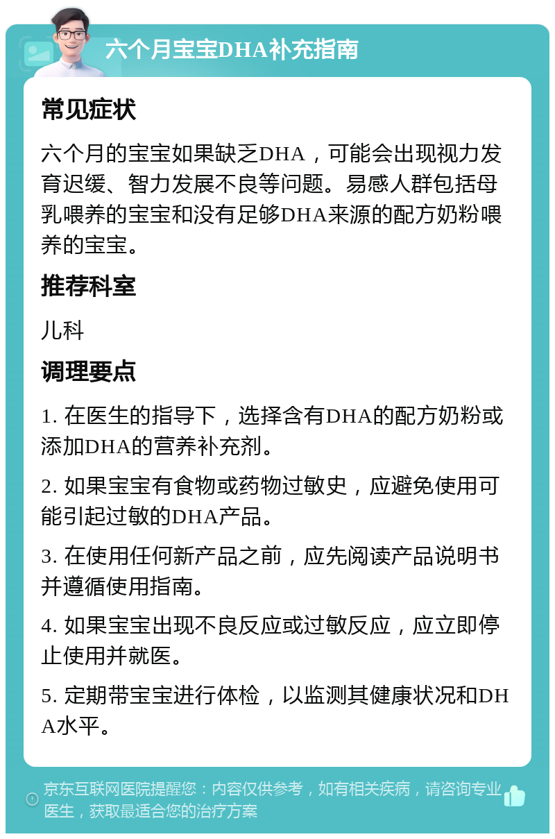 六个月宝宝DHA补充指南 常见症状 六个月的宝宝如果缺乏DHA，可能会出现视力发育迟缓、智力发展不良等问题。易感人群包括母乳喂养的宝宝和没有足够DHA来源的配方奶粉喂养的宝宝。 推荐科室 儿科 调理要点 1. 在医生的指导下，选择含有DHA的配方奶粉或添加DHA的营养补充剂。 2. 如果宝宝有食物或药物过敏史，应避免使用可能引起过敏的DHA产品。 3. 在使用任何新产品之前，应先阅读产品说明书并遵循使用指南。 4. 如果宝宝出现不良反应或过敏反应，应立即停止使用并就医。 5. 定期带宝宝进行体检，以监测其健康状况和DHA水平。