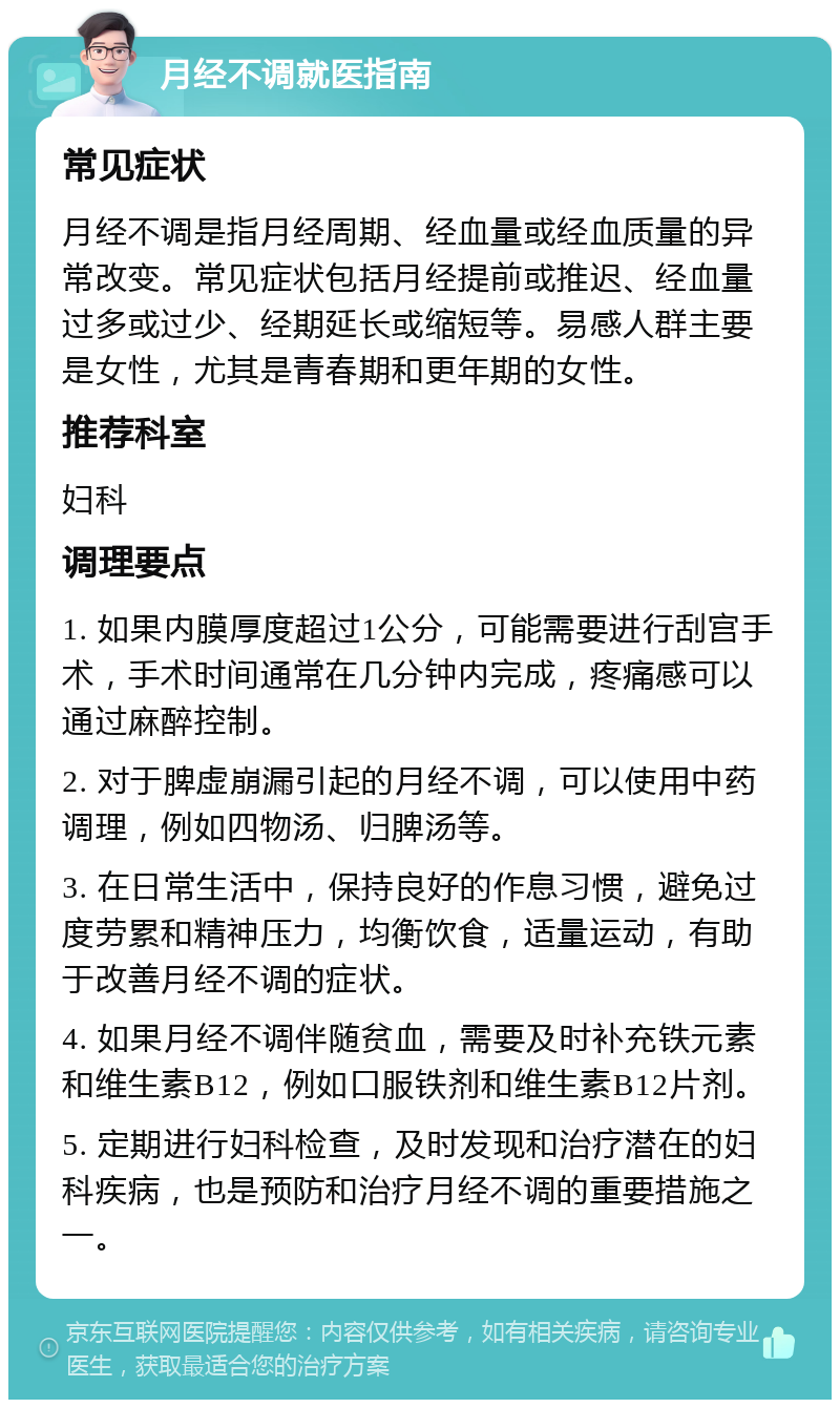 月经不调就医指南 常见症状 月经不调是指月经周期、经血量或经血质量的异常改变。常见症状包括月经提前或推迟、经血量过多或过少、经期延长或缩短等。易感人群主要是女性，尤其是青春期和更年期的女性。 推荐科室 妇科 调理要点 1. 如果内膜厚度超过1公分，可能需要进行刮宫手术，手术时间通常在几分钟内完成，疼痛感可以通过麻醉控制。 2. 对于脾虚崩漏引起的月经不调，可以使用中药调理，例如四物汤、归脾汤等。 3. 在日常生活中，保持良好的作息习惯，避免过度劳累和精神压力，均衡饮食，适量运动，有助于改善月经不调的症状。 4. 如果月经不调伴随贫血，需要及时补充铁元素和维生素B12，例如口服铁剂和维生素B12片剂。 5. 定期进行妇科检查，及时发现和治疗潜在的妇科疾病，也是预防和治疗月经不调的重要措施之一。