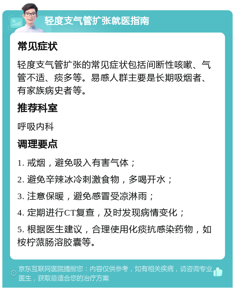 轻度支气管扩张就医指南 常见症状 轻度支气管扩张的常见症状包括间断性咳嗽、气管不适、痰多等。易感人群主要是长期吸烟者、有家族病史者等。 推荐科室 呼吸内科 调理要点 1. 戒烟，避免吸入有害气体； 2. 避免辛辣冰冷刺激食物，多喝开水； 3. 注意保暖，避免感冒受凉淋雨； 4. 定期进行CT复查，及时发现病情变化； 5. 根据医生建议，合理使用化痰抗感染药物，如桉柠蒎肠溶胶囊等。