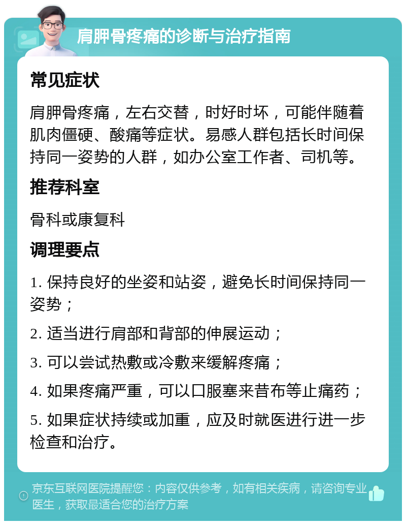 肩胛骨疼痛的诊断与治疗指南 常见症状 肩胛骨疼痛，左右交替，时好时坏，可能伴随着肌肉僵硬、酸痛等症状。易感人群包括长时间保持同一姿势的人群，如办公室工作者、司机等。 推荐科室 骨科或康复科 调理要点 1. 保持良好的坐姿和站姿，避免长时间保持同一姿势； 2. 适当进行肩部和背部的伸展运动； 3. 可以尝试热敷或冷敷来缓解疼痛； 4. 如果疼痛严重，可以口服塞来昔布等止痛药； 5. 如果症状持续或加重，应及时就医进行进一步检查和治疗。