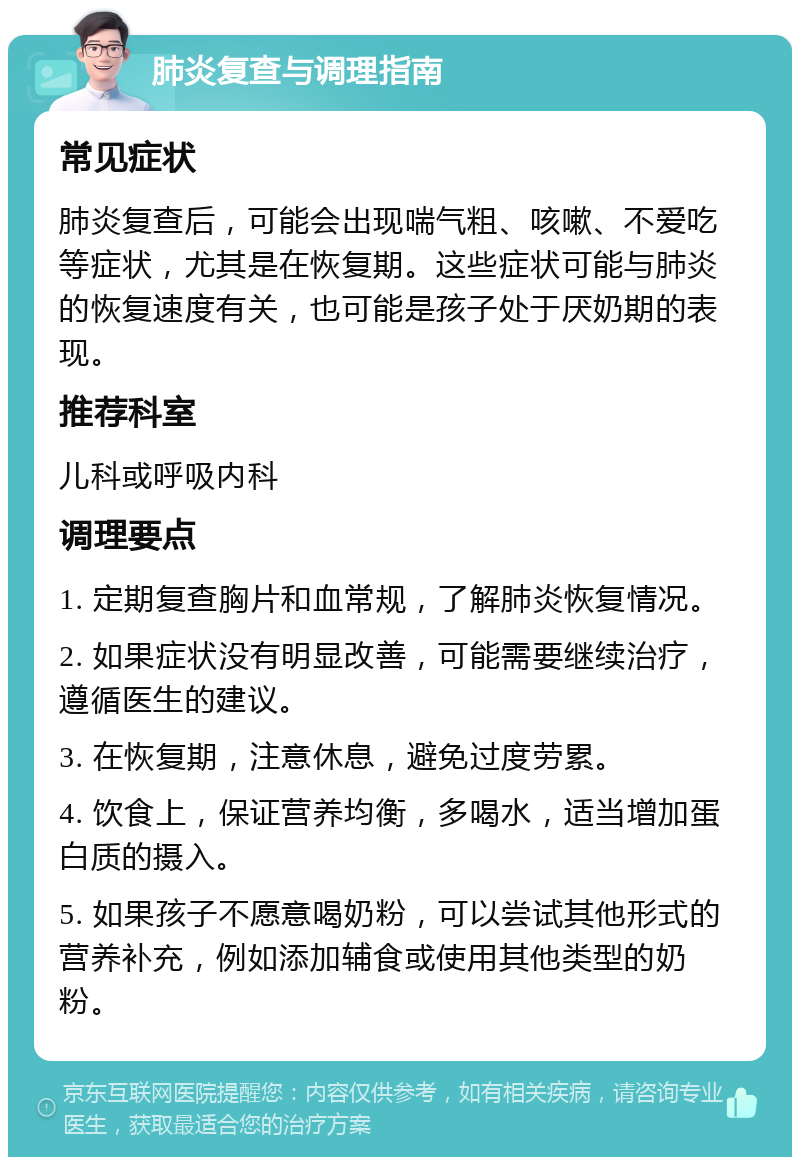 肺炎复查与调理指南 常见症状 肺炎复查后，可能会出现喘气粗、咳嗽、不爱吃等症状，尤其是在恢复期。这些症状可能与肺炎的恢复速度有关，也可能是孩子处于厌奶期的表现。 推荐科室 儿科或呼吸内科 调理要点 1. 定期复查胸片和血常规，了解肺炎恢复情况。 2. 如果症状没有明显改善，可能需要继续治疗，遵循医生的建议。 3. 在恢复期，注意休息，避免过度劳累。 4. 饮食上，保证营养均衡，多喝水，适当增加蛋白质的摄入。 5. 如果孩子不愿意喝奶粉，可以尝试其他形式的营养补充，例如添加辅食或使用其他类型的奶粉。