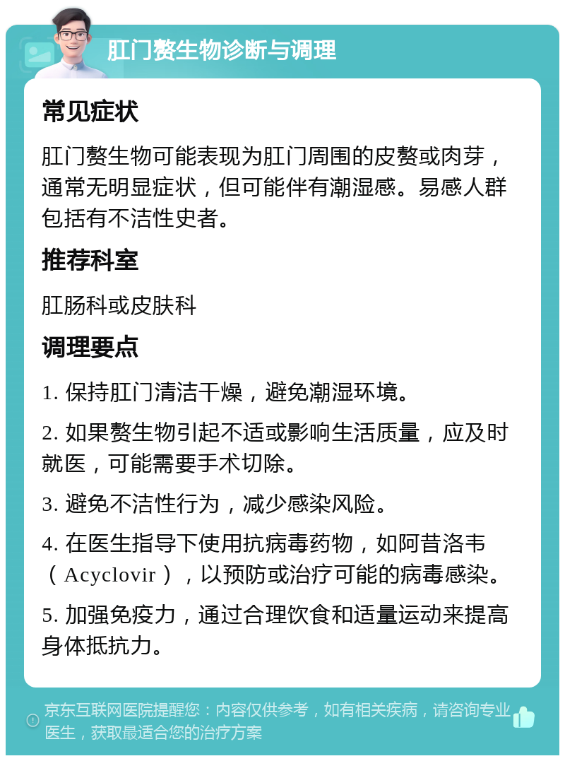 肛门赘生物诊断与调理 常见症状 肛门赘生物可能表现为肛门周围的皮赘或肉芽，通常无明显症状，但可能伴有潮湿感。易感人群包括有不洁性史者。 推荐科室 肛肠科或皮肤科 调理要点 1. 保持肛门清洁干燥，避免潮湿环境。 2. 如果赘生物引起不适或影响生活质量，应及时就医，可能需要手术切除。 3. 避免不洁性行为，减少感染风险。 4. 在医生指导下使用抗病毒药物，如阿昔洛韦（Acyclovir），以预防或治疗可能的病毒感染。 5. 加强免疫力，通过合理饮食和适量运动来提高身体抵抗力。