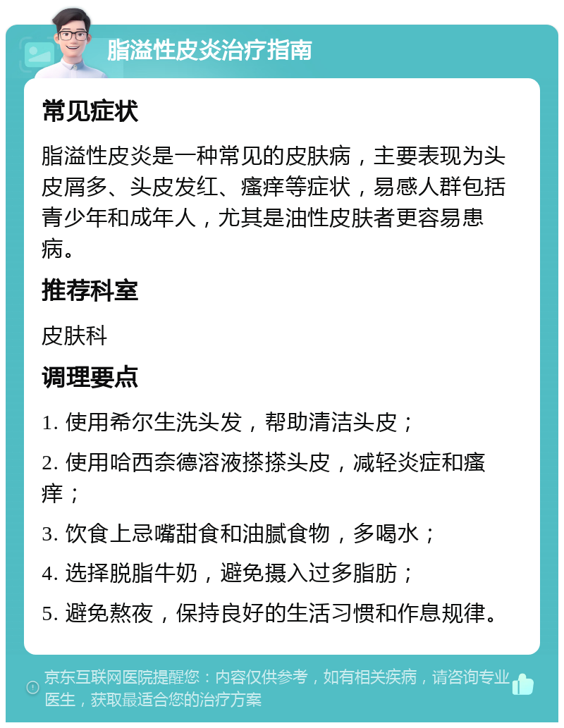 脂溢性皮炎治疗指南 常见症状 脂溢性皮炎是一种常见的皮肤病，主要表现为头皮屑多、头皮发红、瘙痒等症状，易感人群包括青少年和成年人，尤其是油性皮肤者更容易患病。 推荐科室 皮肤科 调理要点 1. 使用希尔生洗头发，帮助清洁头皮； 2. 使用哈西奈德溶液搽搽头皮，减轻炎症和瘙痒； 3. 饮食上忌嘴甜食和油腻食物，多喝水； 4. 选择脱脂牛奶，避免摄入过多脂肪； 5. 避免熬夜，保持良好的生活习惯和作息规律。