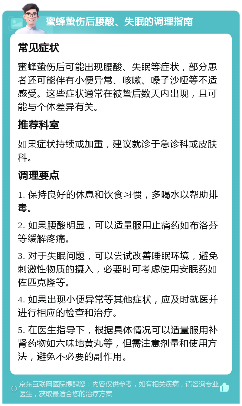 蜜蜂蛰伤后腰酸、失眠的调理指南 常见症状 蜜蜂蛰伤后可能出现腰酸、失眠等症状，部分患者还可能伴有小便异常、咳嗽、嗓子沙哑等不适感受。这些症状通常在被蛰后数天内出现，且可能与个体差异有关。 推荐科室 如果症状持续或加重，建议就诊于急诊科或皮肤科。 调理要点 1. 保持良好的休息和饮食习惯，多喝水以帮助排毒。 2. 如果腰酸明显，可以适量服用止痛药如布洛芬等缓解疼痛。 3. 对于失眠问题，可以尝试改善睡眠环境，避免刺激性物质的摄入，必要时可考虑使用安眠药如佐匹克隆等。 4. 如果出现小便异常等其他症状，应及时就医并进行相应的检查和治疗。 5. 在医生指导下，根据具体情况可以适量服用补肾药物如六味地黄丸等，但需注意剂量和使用方法，避免不必要的副作用。