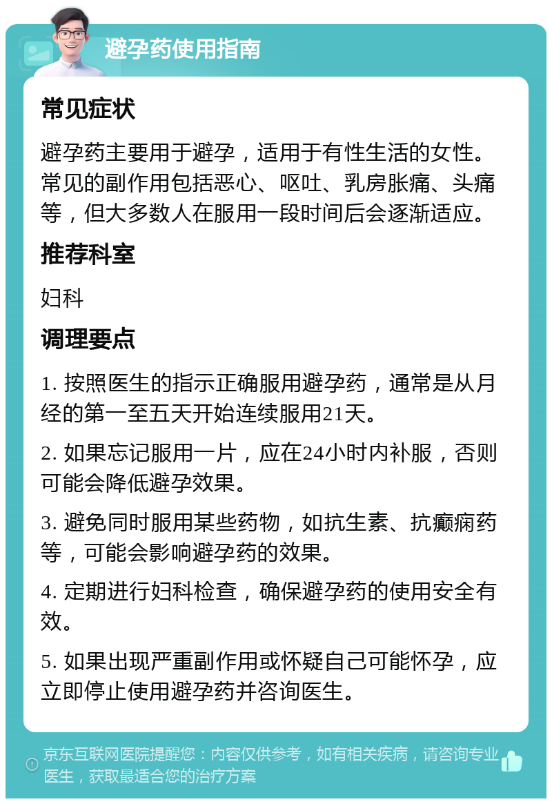 避孕药使用指南 常见症状 避孕药主要用于避孕，适用于有性生活的女性。常见的副作用包括恶心、呕吐、乳房胀痛、头痛等，但大多数人在服用一段时间后会逐渐适应。 推荐科室 妇科 调理要点 1. 按照医生的指示正确服用避孕药，通常是从月经的第一至五天开始连续服用21天。 2. 如果忘记服用一片，应在24小时内补服，否则可能会降低避孕效果。 3. 避免同时服用某些药物，如抗生素、抗癫痫药等，可能会影响避孕药的效果。 4. 定期进行妇科检查，确保避孕药的使用安全有效。 5. 如果出现严重副作用或怀疑自己可能怀孕，应立即停止使用避孕药并咨询医生。