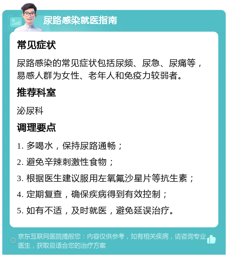 尿路感染就医指南 常见症状 尿路感染的常见症状包括尿频、尿急、尿痛等，易感人群为女性、老年人和免疫力较弱者。 推荐科室 泌尿科 调理要点 1. 多喝水，保持尿路通畅； 2. 避免辛辣刺激性食物； 3. 根据医生建议服用左氧氟沙星片等抗生素； 4. 定期复查，确保疾病得到有效控制； 5. 如有不适，及时就医，避免延误治疗。