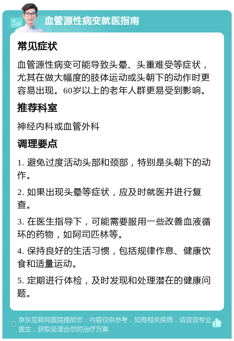 血管源性病变就医指南 常见症状 血管源性病变可能导致头晕、头重难受等症状，尤其在做大幅度的肢体运动或头朝下的动作时更容易出现。60岁以上的老年人群更易受到影响。 推荐科室 神经内科或血管外科 调理要点 1. 避免过度活动头部和颈部，特别是头朝下的动作。 2. 如果出现头晕等症状，应及时就医并进行复查。 3. 在医生指导下，可能需要服用一些改善血液循环的药物，如阿司匹林等。 4. 保持良好的生活习惯，包括规律作息、健康饮食和适量运动。 5. 定期进行体检，及时发现和处理潜在的健康问题。