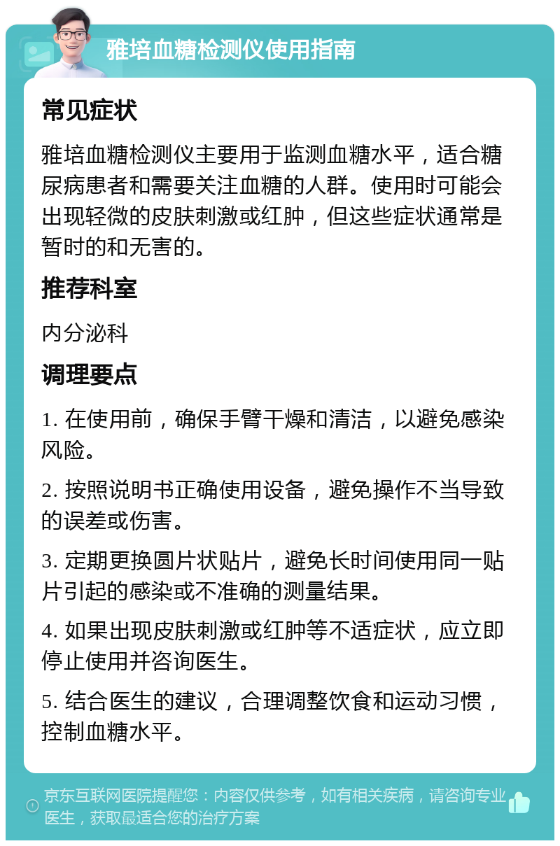 雅培血糖检测仪使用指南 常见症状 雅培血糖检测仪主要用于监测血糖水平，适合糖尿病患者和需要关注血糖的人群。使用时可能会出现轻微的皮肤刺激或红肿，但这些症状通常是暂时的和无害的。 推荐科室 内分泌科 调理要点 1. 在使用前，确保手臂干燥和清洁，以避免感染风险。 2. 按照说明书正确使用设备，避免操作不当导致的误差或伤害。 3. 定期更换圆片状贴片，避免长时间使用同一贴片引起的感染或不准确的测量结果。 4. 如果出现皮肤刺激或红肿等不适症状，应立即停止使用并咨询医生。 5. 结合医生的建议，合理调整饮食和运动习惯，控制血糖水平。