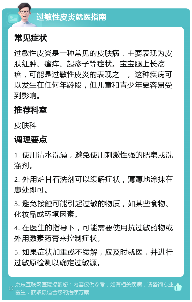 过敏性皮炎就医指南 常见症状 过敏性皮炎是一种常见的皮肤病，主要表现为皮肤红肿、瘙痒、起疹子等症状。宝宝腿上长疙瘩，可能是过敏性皮炎的表现之一。这种疾病可以发生在任何年龄段，但儿童和青少年更容易受到影响。 推荐科室 皮肤科 调理要点 1. 使用清水洗澡，避免使用刺激性强的肥皂或洗涤剂。 2. 外用炉甘石洗剂可以缓解症状，薄薄地涂抹在患处即可。 3. 避免接触可能引起过敏的物质，如某些食物、化妆品或环境因素。 4. 在医生的指导下，可能需要使用抗过敏药物或外用激素药膏来控制症状。 5. 如果症状加重或不缓解，应及时就医，并进行过敏原检测以确定过敏源。