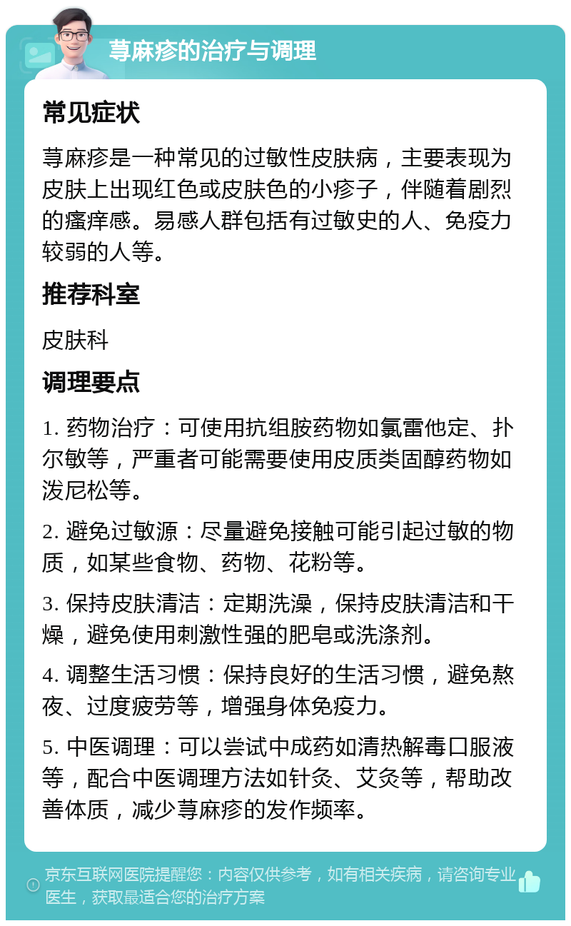 荨麻疹的治疗与调理 常见症状 荨麻疹是一种常见的过敏性皮肤病，主要表现为皮肤上出现红色或皮肤色的小疹子，伴随着剧烈的瘙痒感。易感人群包括有过敏史的人、免疫力较弱的人等。 推荐科室 皮肤科 调理要点 1. 药物治疗：可使用抗组胺药物如氯雷他定、扑尔敏等，严重者可能需要使用皮质类固醇药物如泼尼松等。 2. 避免过敏源：尽量避免接触可能引起过敏的物质，如某些食物、药物、花粉等。 3. 保持皮肤清洁：定期洗澡，保持皮肤清洁和干燥，避免使用刺激性强的肥皂或洗涤剂。 4. 调整生活习惯：保持良好的生活习惯，避免熬夜、过度疲劳等，增强身体免疫力。 5. 中医调理：可以尝试中成药如清热解毒口服液等，配合中医调理方法如针灸、艾灸等，帮助改善体质，减少荨麻疹的发作频率。