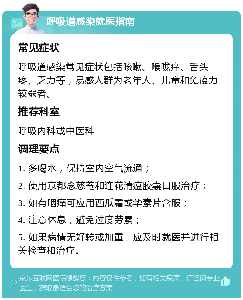 呼吸道感染就医指南 常见症状 呼吸道感染常见症状包括咳嗽、喉咙痒、舌头疼、乏力等，易感人群为老年人、儿童和免疫力较弱者。 推荐科室 呼吸内科或中医科 调理要点 1. 多喝水，保持室内空气流通； 2. 使用京都念慈菴和连花清瘟胶囊口服治疗； 3. 如有咽痛可应用西瓜霜或华素片含服； 4. 注意休息，避免过度劳累； 5. 如果病情无好转或加重，应及时就医并进行相关检查和治疗。