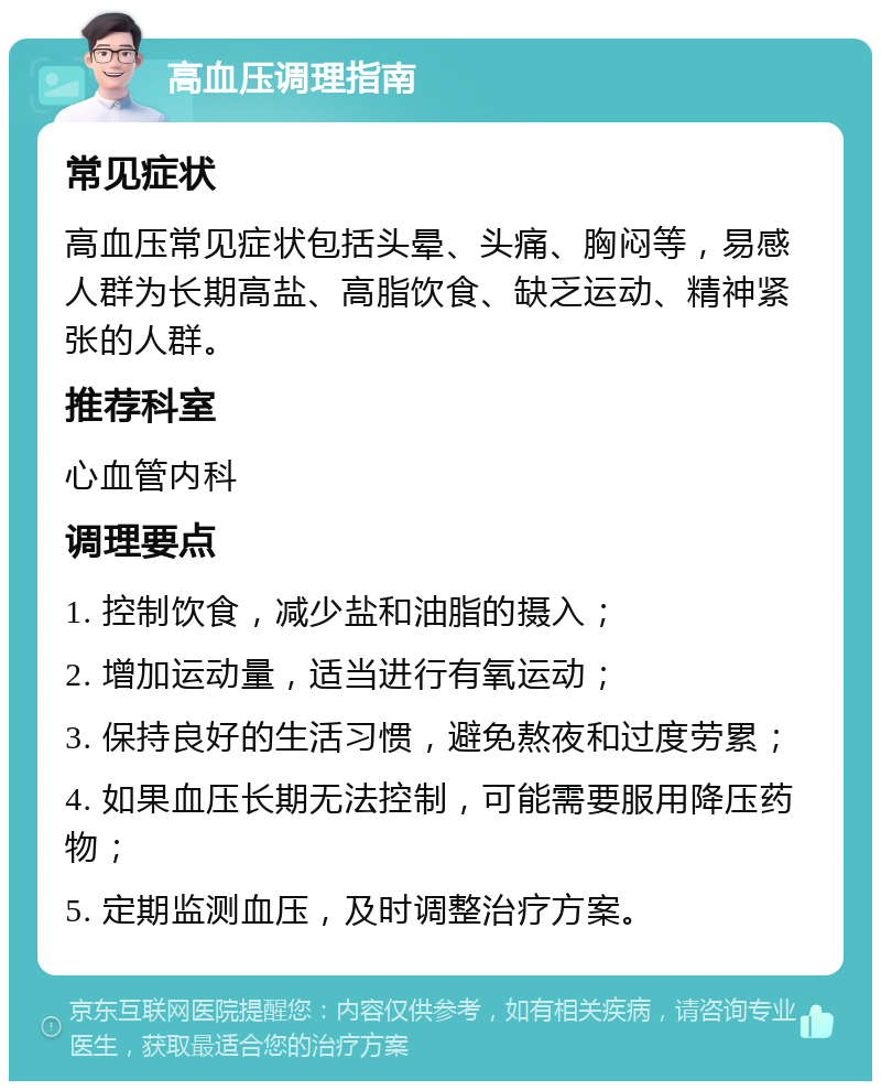 高血压调理指南 常见症状 高血压常见症状包括头晕、头痛、胸闷等，易感人群为长期高盐、高脂饮食、缺乏运动、精神紧张的人群。 推荐科室 心血管内科 调理要点 1. 控制饮食，减少盐和油脂的摄入； 2. 增加运动量，适当进行有氧运动； 3. 保持良好的生活习惯，避免熬夜和过度劳累； 4. 如果血压长期无法控制，可能需要服用降压药物； 5. 定期监测血压，及时调整治疗方案。