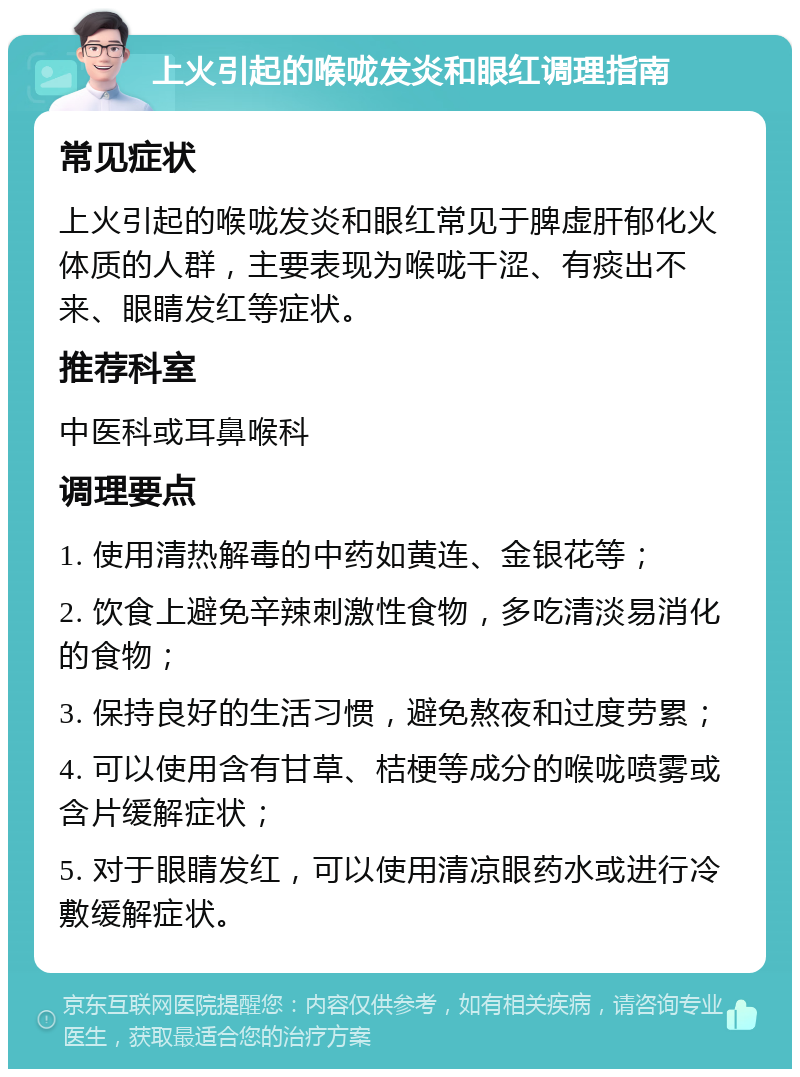 上火引起的喉咙发炎和眼红调理指南 常见症状 上火引起的喉咙发炎和眼红常见于脾虚肝郁化火体质的人群，主要表现为喉咙干涩、有痰出不来、眼睛发红等症状。 推荐科室 中医科或耳鼻喉科 调理要点 1. 使用清热解毒的中药如黄连、金银花等； 2. 饮食上避免辛辣刺激性食物，多吃清淡易消化的食物； 3. 保持良好的生活习惯，避免熬夜和过度劳累； 4. 可以使用含有甘草、桔梗等成分的喉咙喷雾或含片缓解症状； 5. 对于眼睛发红，可以使用清凉眼药水或进行冷敷缓解症状。