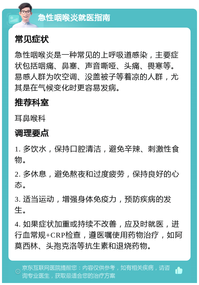 急性咽喉炎就医指南 常见症状 急性咽喉炎是一种常见的上呼吸道感染，主要症状包括咽痛、鼻塞、声音嘶哑、头痛、畏寒等。易感人群为吹空调、没盖被子等着凉的人群，尤其是在气候变化时更容易发病。 推荐科室 耳鼻喉科 调理要点 1. 多饮水，保持口腔清洁，避免辛辣、刺激性食物。 2. 多休息，避免熬夜和过度疲劳，保持良好的心态。 3. 适当运动，增强身体免疫力，预防疾病的发生。 4. 如果症状加重或持续不改善，应及时就医，进行血常规+CRP检查，遵医嘱使用药物治疗，如阿莫西林、头孢克洛等抗生素和退烧药物。