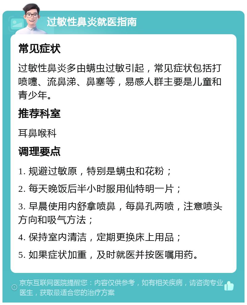 过敏性鼻炎就医指南 常见症状 过敏性鼻炎多由螨虫过敏引起，常见症状包括打喷嚏、流鼻涕、鼻塞等，易感人群主要是儿童和青少年。 推荐科室 耳鼻喉科 调理要点 1. 规避过敏原，特别是螨虫和花粉； 2. 每天晚饭后半小时服用仙特明一片； 3. 早晨使用内舒拿喷鼻，每鼻孔两喷，注意喷头方向和吸气方法； 4. 保持室内清洁，定期更换床上用品； 5. 如果症状加重，及时就医并按医嘱用药。