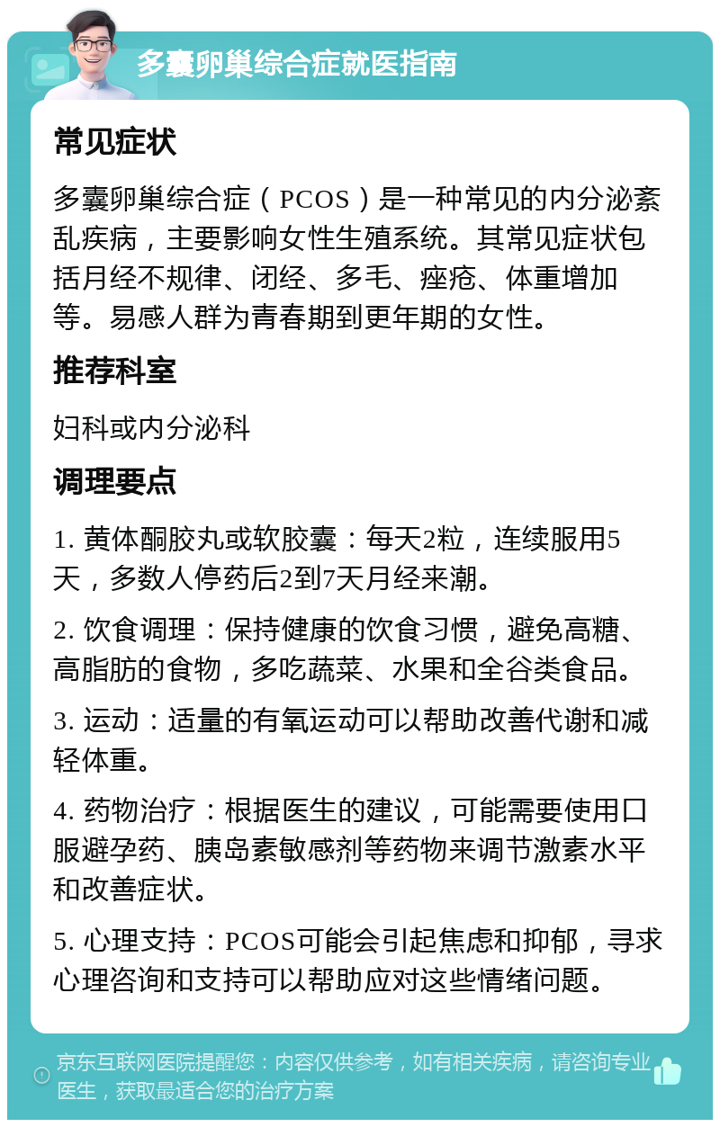 多囊卵巢综合症就医指南 常见症状 多囊卵巢综合症（PCOS）是一种常见的内分泌紊乱疾病，主要影响女性生殖系统。其常见症状包括月经不规律、闭经、多毛、痤疮、体重增加等。易感人群为青春期到更年期的女性。 推荐科室 妇科或内分泌科 调理要点 1. 黄体酮胶丸或软胶囊：每天2粒，连续服用5天，多数人停药后2到7天月经来潮。 2. 饮食调理：保持健康的饮食习惯，避免高糖、高脂肪的食物，多吃蔬菜、水果和全谷类食品。 3. 运动：适量的有氧运动可以帮助改善代谢和减轻体重。 4. 药物治疗：根据医生的建议，可能需要使用口服避孕药、胰岛素敏感剂等药物来调节激素水平和改善症状。 5. 心理支持：PCOS可能会引起焦虑和抑郁，寻求心理咨询和支持可以帮助应对这些情绪问题。