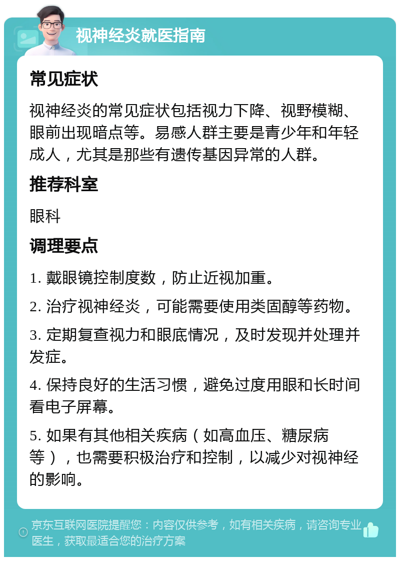 视神经炎就医指南 常见症状 视神经炎的常见症状包括视力下降、视野模糊、眼前出现暗点等。易感人群主要是青少年和年轻成人，尤其是那些有遗传基因异常的人群。 推荐科室 眼科 调理要点 1. 戴眼镜控制度数，防止近视加重。 2. 治疗视神经炎，可能需要使用类固醇等药物。 3. 定期复查视力和眼底情况，及时发现并处理并发症。 4. 保持良好的生活习惯，避免过度用眼和长时间看电子屏幕。 5. 如果有其他相关疾病（如高血压、糖尿病等），也需要积极治疗和控制，以减少对视神经的影响。