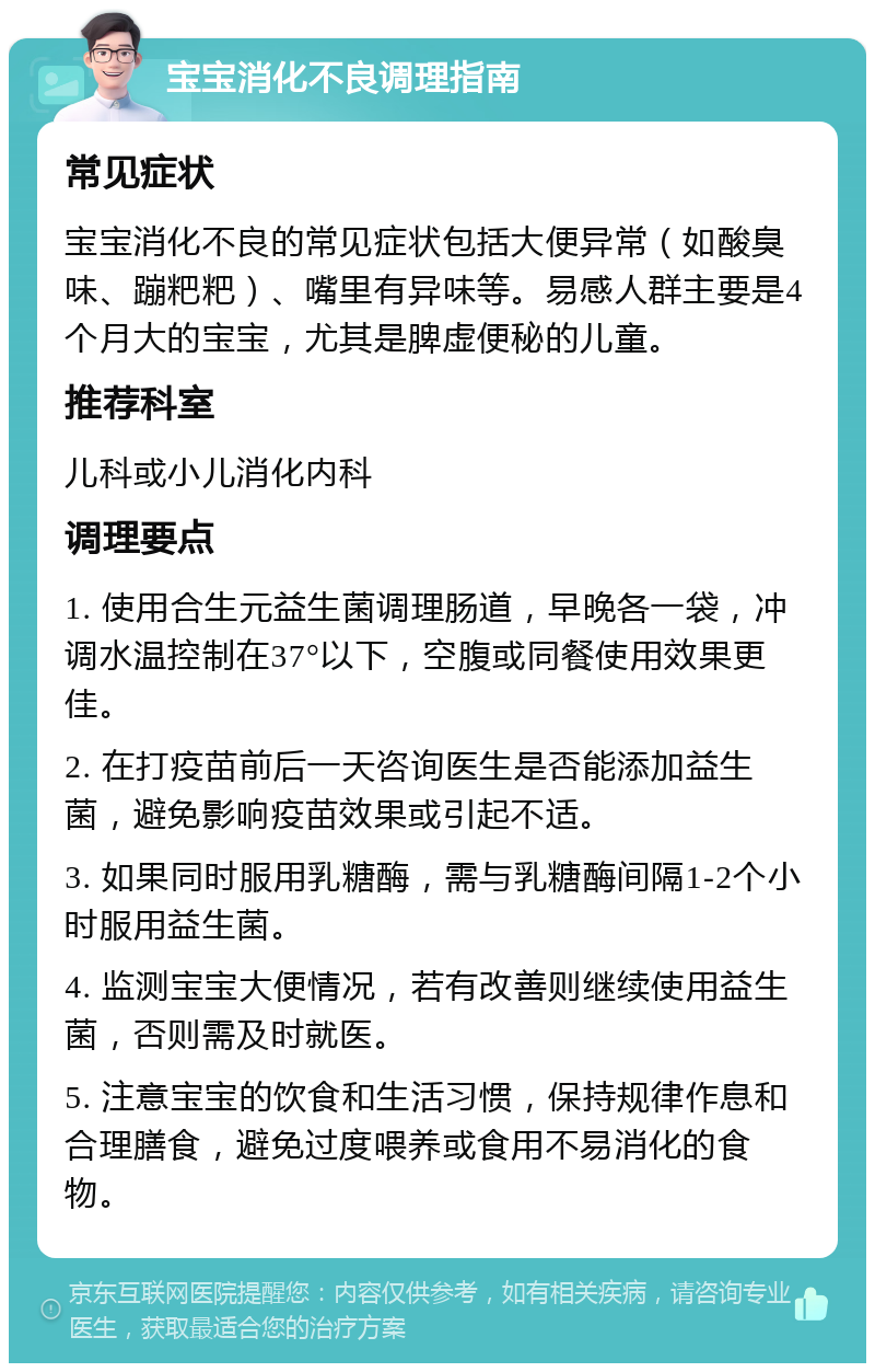 宝宝消化不良调理指南 常见症状 宝宝消化不良的常见症状包括大便异常（如酸臭味、蹦粑粑）、嘴里有异味等。易感人群主要是4个月大的宝宝，尤其是脾虚便秘的儿童。 推荐科室 儿科或小儿消化内科 调理要点 1. 使用合生元益生菌调理肠道，早晚各一袋，冲调水温控制在37°以下，空腹或同餐使用效果更佳。 2. 在打疫苗前后一天咨询医生是否能添加益生菌，避免影响疫苗效果或引起不适。 3. 如果同时服用乳糖酶，需与乳糖酶间隔1-2个小时服用益生菌。 4. 监测宝宝大便情况，若有改善则继续使用益生菌，否则需及时就医。 5. 注意宝宝的饮食和生活习惯，保持规律作息和合理膳食，避免过度喂养或食用不易消化的食物。