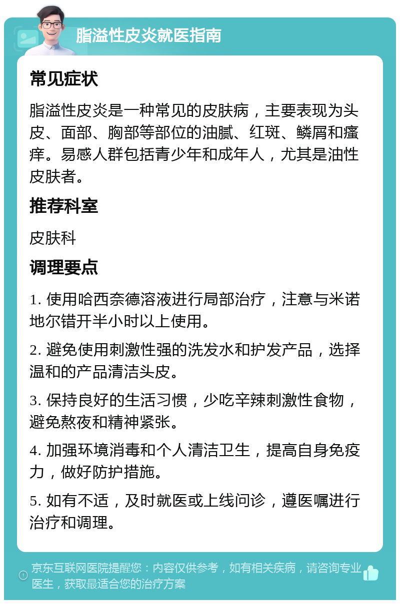 脂溢性皮炎就医指南 常见症状 脂溢性皮炎是一种常见的皮肤病，主要表现为头皮、面部、胸部等部位的油腻、红斑、鳞屑和瘙痒。易感人群包括青少年和成年人，尤其是油性皮肤者。 推荐科室 皮肤科 调理要点 1. 使用哈西奈德溶液进行局部治疗，注意与米诺地尔错开半小时以上使用。 2. 避免使用刺激性强的洗发水和护发产品，选择温和的产品清洁头皮。 3. 保持良好的生活习惯，少吃辛辣刺激性食物，避免熬夜和精神紧张。 4. 加强环境消毒和个人清洁卫生，提高自身免疫力，做好防护措施。 5. 如有不适，及时就医或上线问诊，遵医嘱进行治疗和调理。